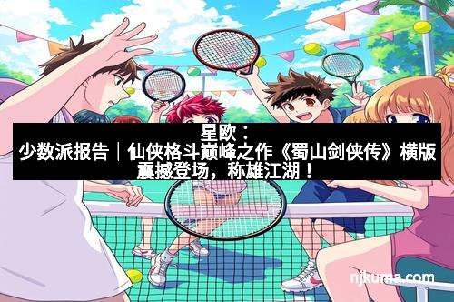 星欧：少数派报告｜仙侠格斗巅峰之作《蜀山剑侠传》横版震撼登场，称雄江湖！