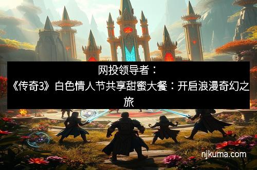 网投领导者：《传奇3》白色情人节共享甜蜜大餐：开启浪漫奇幻之旅