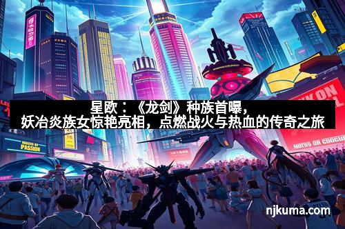 星欧：《龙剑》种族首曝，妖冶炎族女惊艳亮相，点燃战火与热血的传奇之旅